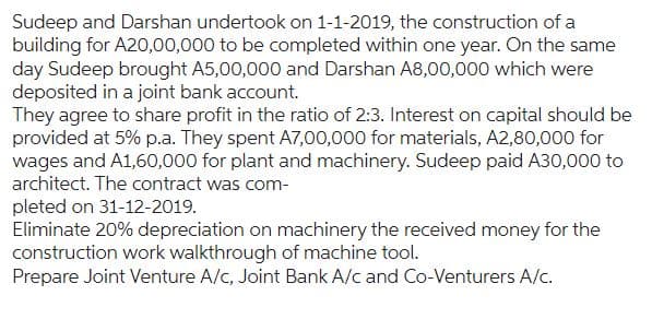 Sudeep and Darshan undertook on 1-1-2019, the construction of a
building for A20,00,000 to be completed within one year. On the same
day Sudeep brought A5,00,000 and Darshan A8,00,000 which were
deposited in a joint bank account.
They agree to share profit in the ratio of 2:3. Interest on capital should be
provided at 5% p.a. They spent A7,00,000 for materials, A2,80,000 for
wages and A1,60,000 for plant and machinery. Sudeep paid A30,000 to
architect. The contract was com-
pleted on 31-12-2019.
Eliminate 20% depreciation on machinery the received money for the
construction work walkthrough of machine tool.
Prepare Joint Venture A/c, Joint Bank A/c and Co-Venturers A/c.