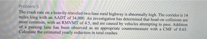 Problem 5
The crash rate on a heavily-traveled two-lane rural highway is abnormally high. The corridor is 14
miles long with an AADT of 34,000. An investigation has determined that head-on collisions are
most common, with an RMVMT of 4.5, and are caused by vehicles attempting to pass. Addition
of a passing lane has been observed as an appropriate countermeasure with a CMF of 0.65.
Calculate the estimated yearly reduction in total crashes.