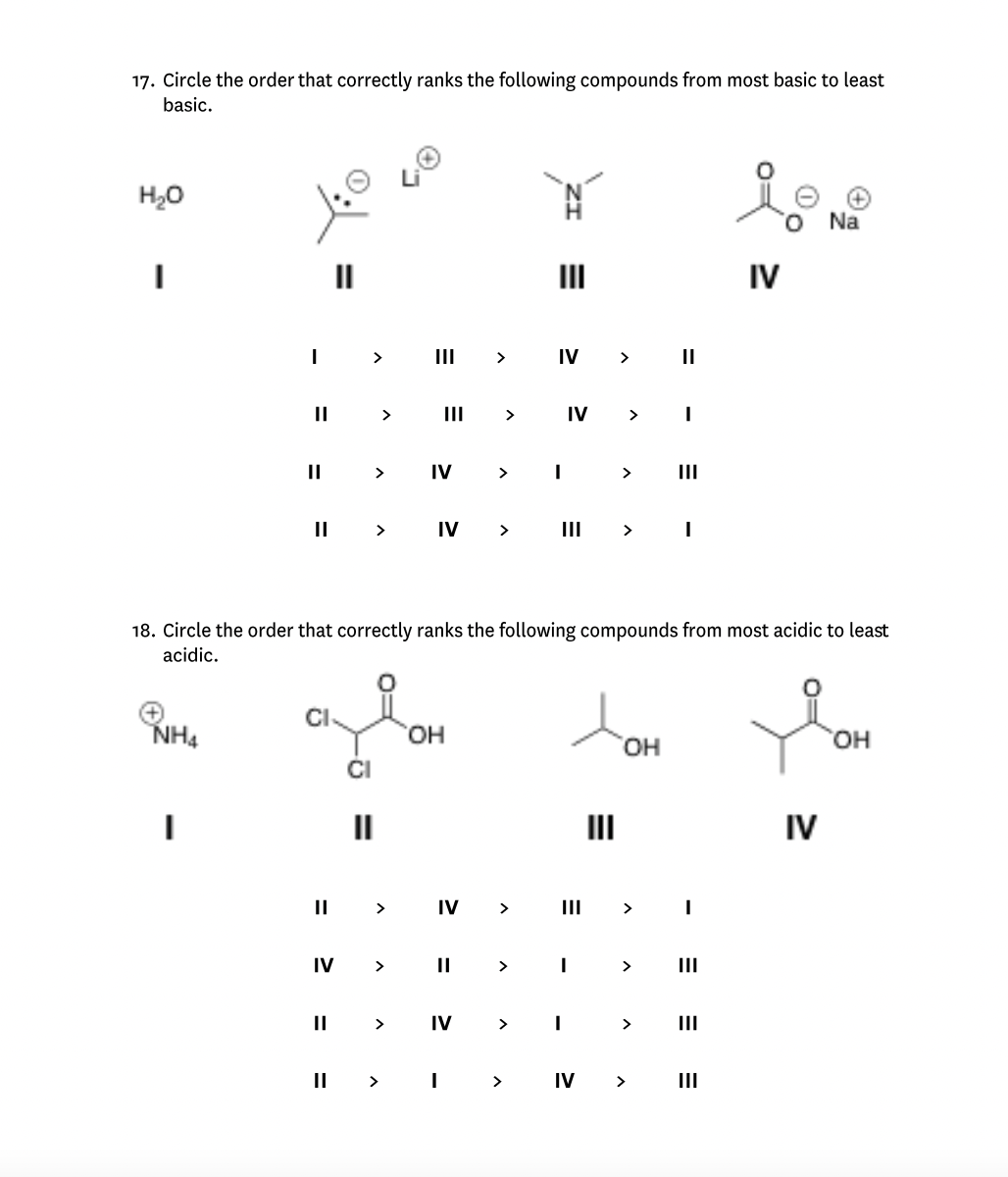 17. Circle the order that correctly ranks the following compounds from most basic to least
basic.
H₂O
I
NH4
I
I
||
||
II
CI
||
IV
||
>
CI
>
>
II >
>
E
>
IV
OH
IV >
>
||
>
IV
>
IV >
II > I
18. Circle the order that correctly ranks the following compounds from most acidic to least
acidic.
III
>
IV
T
IV > I
III
=
I
I
>
III
>
>
OH
>
>
||
>
> IV >
III
I
|||
io
O
|||
IV
Na
IV
OH