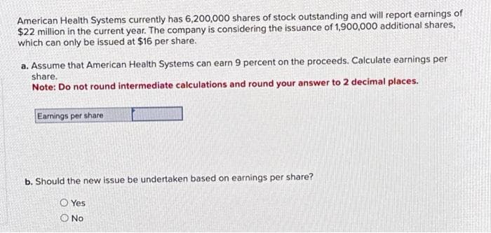 American Health Systems currently has 6,200,000 shares of stock outstanding and will report earnings of
$22 million in the current year. The company is considering the issuance of 1,900,000 additional shares,
which can only be issued at $16 per share.
a. Assume that American Health Systems can earn 9 percent on the proceeds. Calculate earnings per
share.
Note: Do not round intermediate calculations and round your answer to 2 decimal places.
Earnings per share
b. Should the new issue be undertaken based on earnings per share?
Yes
O No