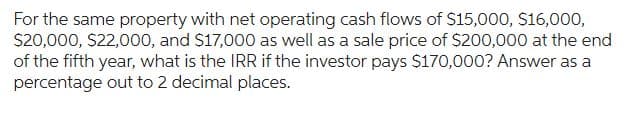 For the same property with net operating cash flows of $15,000, $16,000,
$20,000, $22,000, and $17,000 as well as a sale price of $200,000 at the end
of the fifth year, what is the IRR if the investor pays $170,000? Answer as a
percentage out to 2 decimal places.