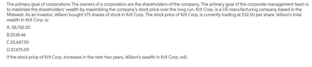 The primary goal of corporations The owners of a corporation are the shareholders of the company. The primary goal of the corporate management team is
to maximize the shareholders' wealth by maximizing the company's stock price over the long run. Krit Corp. is a US manufacturing company based in the
Midwest. As an investor, Wilson bought 175 shares of stock in Krit Corp. The stock price of Krit Corp. is currently trading at $32.50 per share. Wilson's total
wealth in Krit Corp. is:
A. $8,782.50
B.$538.46
C.$5,687.50
D.$7,875.00
If the stock price of Krit Corp. increases in the next two years, Wilson's wealth in Krit Corp. will.