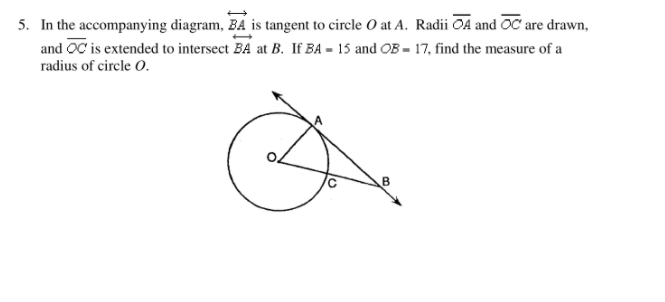 5. In the accompanying diagram, BA is tangent to circle O at A. Radii OA and OC are drawn,
and OC is extended to intersect BA at B. If BA = 15 and OB = 17, find the measure of a
radius of circle O.
