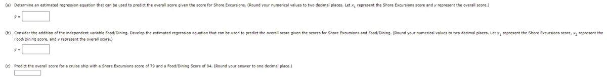 (a) Determine an estimated regression equation that can be used to predict the overall score given the score for Shore Excursions. (Round your numerical values to two decimal places. Let x, represent the Shore Excursions score and y represent the overall score.)
(b) Consider the addition of the independent variable Food/Dining. Develop the estimated regression equation that can be used to predict the overall score given the scores for Shore Excursions and Food/Dining. (Round your numerical values to two decimal places. Let x, represent the Shore Excursions score, x, represent the
Food/Dining score, and y represent the overall score.)
(c) Predict the overall score for a cruise ship with a Shore Excursions score of 79 and a Food/Dining Score of 94. (Round your answer to one decimal place.)
