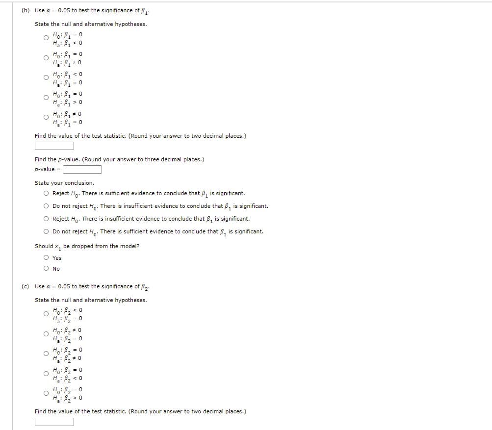 (b) Use a = 0.05 to test the significance of 8,.
State the null and alternative hypotheses.
O Ho: B, = 0
H: B, < 0
o Ho: P1 = 0
H: B, + 0
o Ho: B1 <o
H: B = 0
o Ho: B1 = 0
H: B, > 0
O Ho: B, +0
H: B, = 0
Find the value of the test statistic. (Round your answer to two decimal places.)
Find the p-value. (Round your answer to three decimal places.)
p-value =
State your conclusion.
O Reject H,. There is sufficient evidence to conclude that 8, is significant.
O Do not reject Hn. There is insufficient evidence to conclude that 8, is significant.
O Reject H,. There is insufficient evidence to conclude that 8, is significant.
O Do not reject H,. There is sufficient evidence to conclude that 8, is significant.
Should x, be dropped from the model?
O Yes
O No
(c) Use a = 0.05 to test the significance of 8,.
State the null and alternative hypotheses.
o Ho: B, < 0
H: 82 = 0
o Ho: B2 = 0
H: B, = 0
o Fo: P2 = 0
H: 82 + 0
o Ho: B2 = 0
H: B, < 0
o Ho: B2 = 0
Find the value of the test statistic. (Round your answer to two decimal places.)
