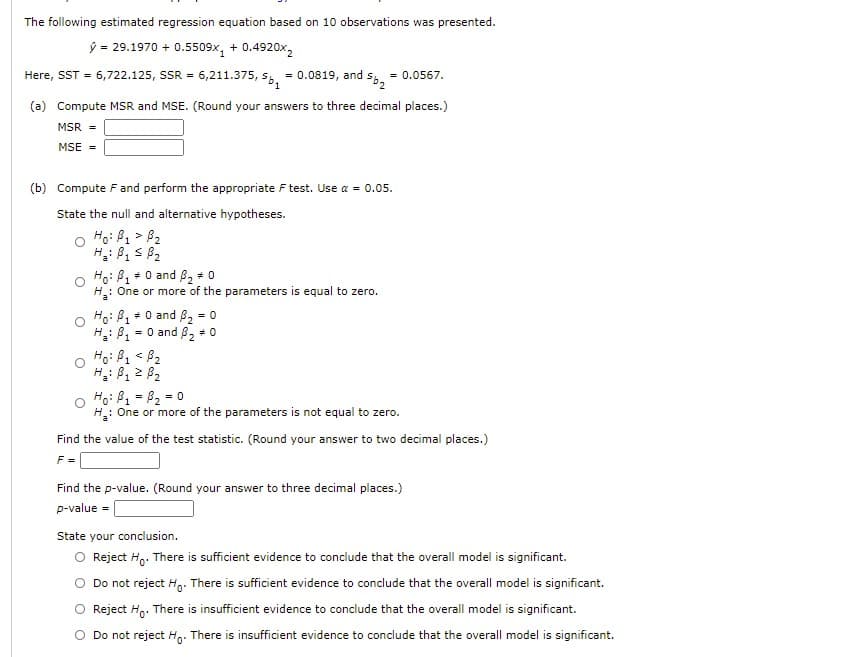 The following estimated regression equation based on 10 observations was presented.
ý = 29.1970 + 0.5509x, + 0.4920x,
Here, SST = 6,722.125, SSR = 6,211.375, s, = 0.0819, and
= 0.0567.
(a) Compute MSR and MSE. (Round your answers to three decimal places.)
MSR =
MSE =
(b) Compute F and perform the appropriate F test. Use a = 0.05.
State the null and alternative hypotheses.
Ho: B, > B2
1
S 82
H.:
Ho: B +0 and B, * 0
H: One or more of the parameters is equal to zero.
Ho: B1 + 0 and 8, = 0
= 0 and 82 + 0
H: B,
Ho: B1 < B2
1.
Hoi B1 = B2 = 0
H: One or more of the parameters is not equal to zero.
%3D
Find the value of the test statistic. (Round your answer to two decimal places.)
F =
Find the p-value. (Round your answer to three decimal places.)
p-value =
State your conclusion.
O Reject H,. There is sufficient evidence to conclude that the overall model is significant.
Do not reject H,. There is sufficient evidence to conclude that the overall model is significant.
Reject H,. There is insufficient evidence to conclude that the overall model is significant.
O Do not reject Hg. There is insufficient evidence to conclude that the overall model is significant.
