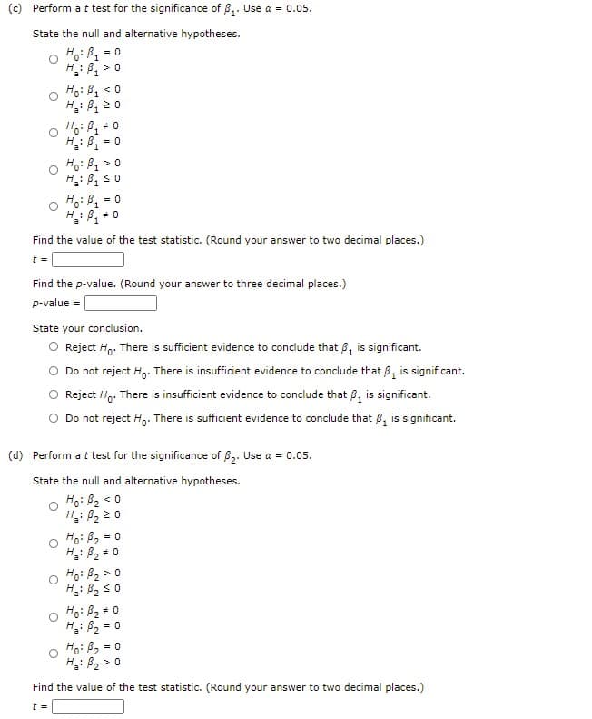 (c) Perform a t test for the significance of 8,. Use a = 0.05.
State the null and alternative hypotheses.
= 0
Ho: B1
B, 2 0
< 0
H :
H.: B, 0
H : B
= 0
Ho: B1 > 0
H: B, s0
= 0
H: B, + 0
Find the value of the test statistic. (Round your answer to two decimal places.)
t =
Find the p-value. (Round your answer to three decimal places.)
p-value
State your conclusion.
O Reject Hg. There is sufficient evidence to conclude that B, is significant.
Do not reject Hg. There is insufficient evidence to conclude that B, is significant.
Reject Hg. There is insufficient evidence to conclude that 8, is significant.
Do not reject Hg. There is sufficient evidence to conclude that 8, is significant.
(d) Perform a t test for the significance of 8,. Use a = 0.05.
State the null and alternative hypotheses.
Ho: B2 < 0
H: B2 2 0
Ho: B2 = 0
H: 82
Ho: B2 >0
H: B2 s0
Ho: B2
H: B2
= 0
Ho: B2 = 0
H: B2 > 0
Find the value of the test statistic. (Round your answer to two decimal places.)
t =
