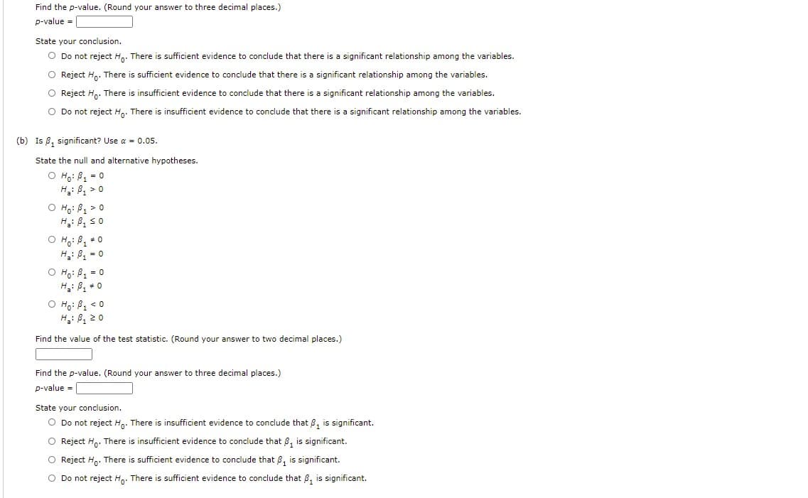 Find the p-value. (Round your answer to three decimal places.)
p-value =
State your conclusion.
O Do not reject H,. There is sufficient evidence to conclude that there is a significant relationship among the variables.
O Reject H,. There is sufficient evidence to conclude that there is a significant relationship among the variables.
O Reject H,. There
s insufficient evidence to conclude that there is a significant relationship among the variables.
O Do not reject H,. There is insufficient evidence to conclude that there is a significant relationship among the variables.
(b) Is 8, significant? Use a = 0.05.
State the null and alternative hypotheses.
O Ho: B, = 0
H: B, > 0
O Ho: B1 > 0
O H;: B, +0
H: B = 0
O H;: B, = 0
H: B + 0
O Họ: B1 < 0
H,: B, 20
Find the value of the test statistic. (Round your answer to two decimal places.)
Find the p-value. (Round your answer to three decimal places.)
p-value =
State your conclusion.
O Do not reject H,. There is insufficient evidence to conclude that 8, is significant.
Reject H.. There is insufficient evidence to conclude that 8, is significant.
O Reject H. There is sufficient evidence to conclude that 8, is significant.
O Do not reject H,. There is sufficient evidence to conclude that 8, is significant.
