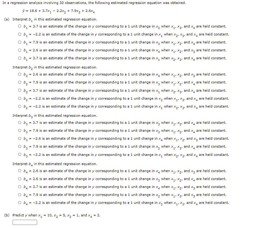 In a regression analysis involving 30 observations, the following estimated regression equation was obtained.
ŷ = 18.6 + 3.7x, - 2.2x2 + 7.9x3 + 2.6x4
(a) Interpret b, in this estimated regression equation.
= 3.7 is an estimate of the change in y corresponding to a 1 unit change in x, when x,, x3, and x, are held constant.
= -2.2 is an estimate of the change in y corresponding to a 1 unit change in x, when x2, x3, and x are held constant.
O b1
= 7.9 is an estimate of the change in y corresponding to a1 unit change in x, when x,, x2, and x, are held constant.
O b,
O b, = 3.7 is an estimate of the change in y corresponding to a 1 unit change in x,
= 2.6 is an estimate of the change in y corresponding to a 1 unit change in x, when x,, x2, and x3 are held constant.
when
and x4
are held constant.
Interpret b, in this estimated regression equation.
O b2 = 2.6 is an estimate of the change in y corresponding to a 1 unit change in x, when x,, x2, and x, are held constant.
= 7.9 is an estimate of the change in y corresponding to a1 unit change in x,
O b2
O b, = 3.7 is an estimate of the change in y corresponding to a 1 unit change in x, when x,, x2, and x, are held constant.
when
and x, are held constant.
%3D
O b2 =
= -2.2 is an estimate of the change in y corresponding to a 1 unit change in x, when x,, x3, and x, are held constant.
= -2.2 is an estimate of the change in y corresponding to a 1 unit change in x, when x2, x3, and x, are held constant.
O b2
Interpret b, in this estimated regression equation.
= 3.7 is an estimate of the change in y corresponding to a1 unit change in x3 when x,, X2,
O b3
and
X4
are held constant.
O b3 = 7.9 is an estimate of the change in y corresponding to a 1 unit change in x3 when x,, x2, and x4 are held constant.
O b3 = -2.6 is an estimate of the change in y corresponding to a 1 unit change in x4
when
Xq, X2, and x3
are held constant.
O b,
= 7.9 is an estimate of the change in y corresponding to a 1 unit change in x, when x,, x3, and x, are held constant.
O b3 = -2.2 is an estimate of the change in y corresponding to a 1 unit change in x,
when
X2, X3, and x. are held constant.
Interpret b, in this estimated regression equation.
O b, = 2.6 is an estimate of the change in y corresponding to a 1 unit change in x, when x,, x2, and x, are held constant.
O b, = 2.6 is an estimate of the change in y corresponding to a 1 unit change in
X3
when
X, X2, and x4
are held constant.
O b4 = 3.7 is an estimate of the change in y corresponding to a 1 unit change in x, when x,, X2, and x3 are held constant.
b. = 7.9 is an estimate of the change in y corresponding to a 1 unit change in x,
when x,, X3, and x, are held constant.
%3D
4
= -2.2 is an estimate of the change in y corresponding to a 1 unit change in x, when x,, x3, and x, are held constant.
O b4
(b) Predict y when x, = 10, x2 = 5, x3 = 1, and x4 = 2.
