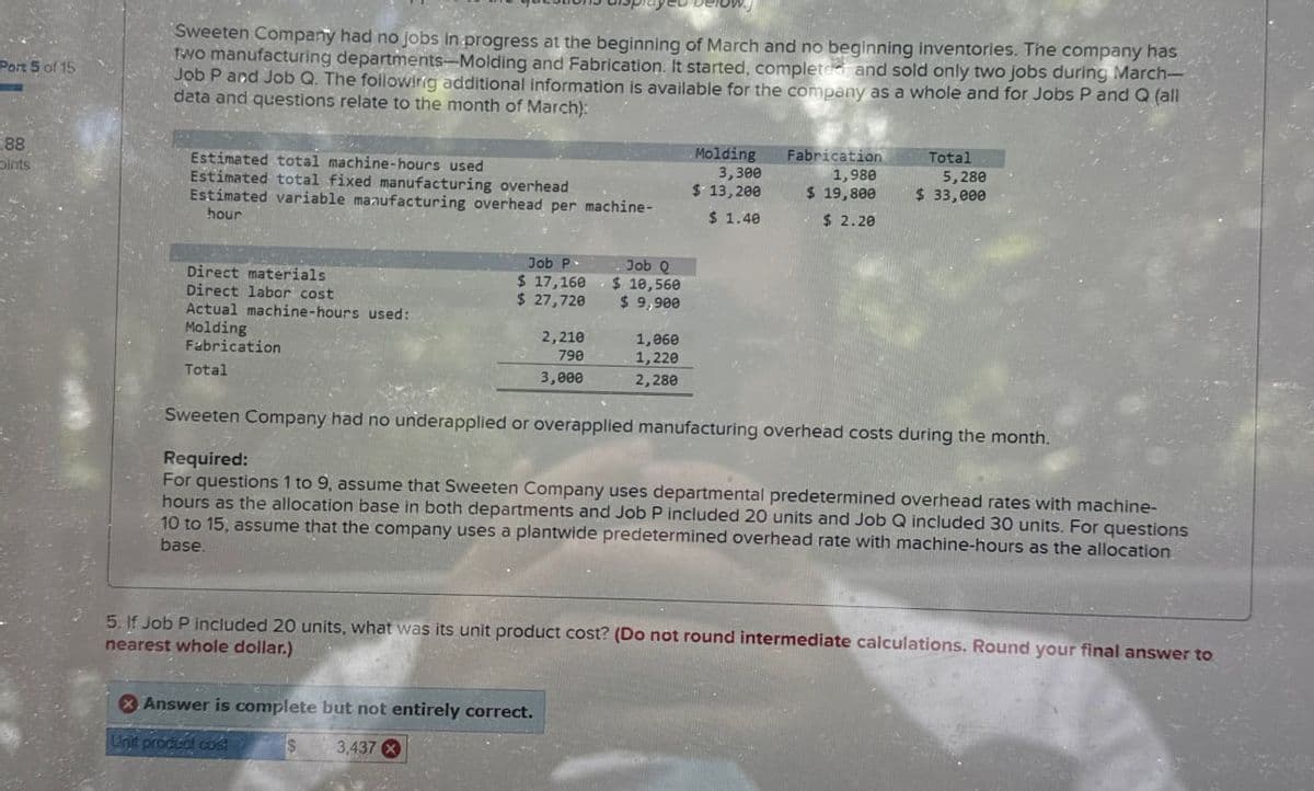 Port 5 of 15
Sweeten Company had no jobs in progress at the beginning of March and no beginning inventories. The company has
two manufacturing departments-Molding and Fabrication. It started, completed and sold only two jobs during March-
Job P and Job Q. The following additional information is available for the company as a whole and for Jobs P and Q (all
data and questions relate to the month of March):
88
Coints
Estimated total machine-hours used
Estimated total fixed manufacturing overhead
Estimated variable manufacturing overhead per machine-
hour
Job P-
Direct materials
$ 17,160
Job Q
$ 10,560
Direct labor cost
$ 27,720
$ 9,900
Actual machine-hours used:
Molding
2,210
1,060
Fabrication
Total
790
3,000
1,220
2,280
Molding
3,300
$ 13,200
$ 1.40
Fabrication
1,980
$ 19,800
$ 2.20
Total
5,280
$ 33,000
Sweeten Company had no underapplied or overapplied manufacturing overhead costs during the month.
Required:
For questions 1 to 9, assume that Sweeten Company uses departmental predetermined overhead rates with machine-
hours as the allocation base in both departments and Job P included 20 units and Job Q included 30 units. For questions
10 to 15, assume that the company uses a plantwide predetermined overhead rate with machine-hours as the allocation
base.
5. If Job P included 20 units, what was its unit product cost? (Do not round intermediate calculations. Round your final answer to
nearest whole dollar.)
Answer is complete but not entirely correct.
Unit product cost
$
3,437