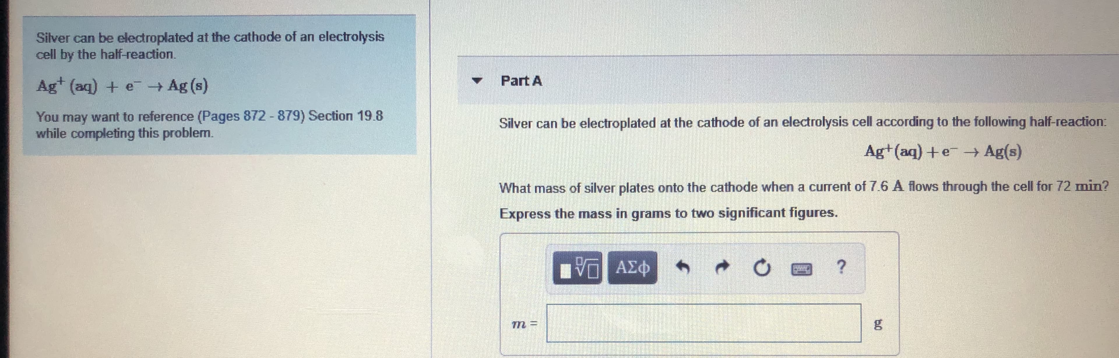 Silver can be electroplated at the cathode of an electrolysis
cell by the half-reaction.
Ag+ (aq) + e- Ag (s)
Part A
You may want to reference (Pages 872 - 879) Section 19.8
while completing this problem.
Silver can be electroplated at the cathode of an electrolysis cell according to the following half-reaction:
Ag+ (aq) +e - Ag(s)
What mass of silver plates onto the cathode when a current of 7.6 A flows through the cell for 72 min?
Express the mass in grams to two significant figures.
ΑΣφ
