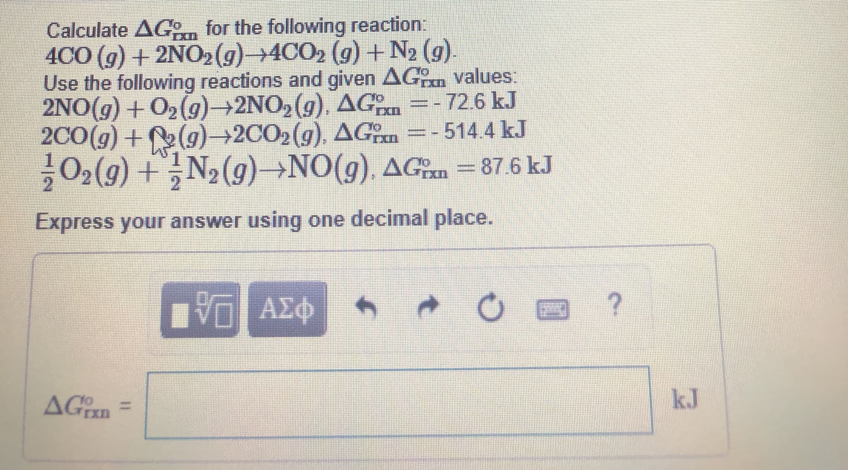 Calculate AGo for the following reaction:
4CO (g) + 2NO2(g)→4CO2 (g) +N2 (g).
Use the following reactions and given AGn values:
2NO(g) + O2(g)→2NO2(g), AG =-72.6 kJ
2C0(g) + (g)→2CO2(g), AGn =- 514.4 kJ
02(9) +N2 (g)→NO(g). AGn =87.6 kJ
Express your answer using one decimal place.
ΑΣφ
AGixn
kJ
to
