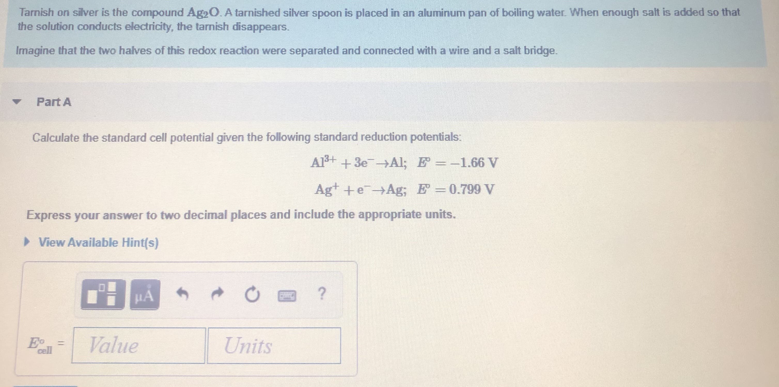 Tarnish on silver is the compound Ag2O. A tarnished silver spoon is placed in an aluminum pan of boiling water. When enough salt is added so that
the solution conducts electricity, the tarnish disappears.
Imagine that the two halves of this redox reaction were separated and connected with a wire and a salt bridge.
Part A
Calculate the standard cell potential given the following standard reduction potentials:
Al+ +3e Al; E =-1.66 V
Agt +eAg; E =0.799 V
Express your answer to two decimal places and include the appropriate units.
> View Available Hint(s)
Eo
cell
Value
Units
