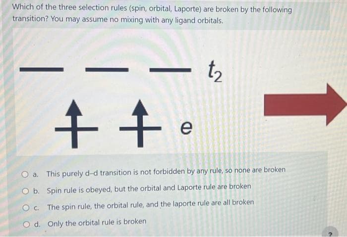 Which of the three selection rules (spin, orbital, Laporte) are broken by the following
transition? You may assume no mixing with any ligand orbitals.
t₂
++
e
O a.
O b.
O c.
O d. Only the orbital rule is broken
This purely d-d transition is not forbidden by any rule, so none are broken
Spin rule is obeyed, but the orbital and Laporte rule are broken
The spin rule, the orbital rule, and the laporte rule are all broken
C