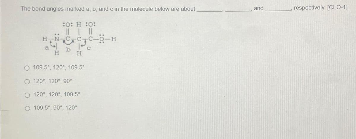 The bond angles marked a, b, and c in the molecule below are about
:O: H :O:
|| | ||
-CC-O-H
a b c
H
H
O 109.5°, 120°, 109.5°
120°, 120°, 90°
120°, 120°, 109.5°
O 109.5°, 90°, 120°
and
respectively. [CLO-1]