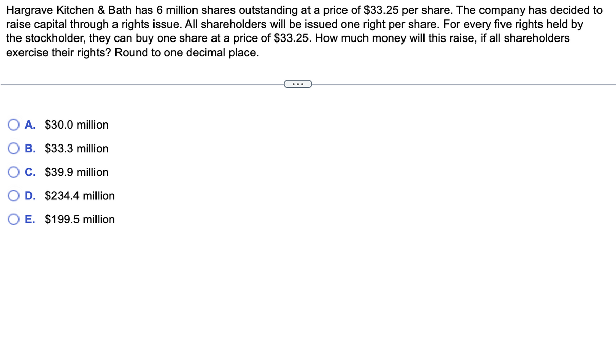 Hargrave Kitchen & Bath has 6 million shares outstanding at a price of $33.25 per share. The company has decided to
raise capital through a rights issue. All shareholders will be issued one right per share. For every five rights held by
the stockholder, they can buy one share at a price of $33.25. How much money will this raise, if all shareholders
exercise their rights? Round to one decimal place.
A. $30.0 million
B. $33.3 million
C. $39.9 million
D. $234.4 million
E. $199.5 million