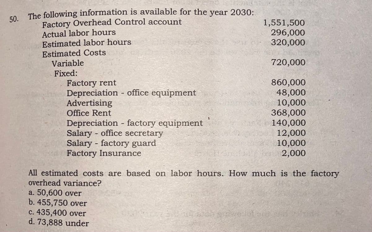 Fo The following information is available for the year 2030:
Factory Overhead Control account
Actual labor hours
Estimated labor hours
Estimated Costs
Variable
50.
1,551,500
296,000
320,000
720,000
Fixed:
Factory rent
Depreciation - office equipment
Advertising
Office Rent
860,000
48,000
10,000
368,000
140,000
12,000
10,000
i 2,000
Depreciation - factory equipment
Salary - office secretary
Salary - factory guard
Factory Insurance
All estimated costs are based on labor hours. How much is the factory
overhead variance?
a. 50,600 over
b. 455,750 over
c. 435,400 over
d. 73,888 under
