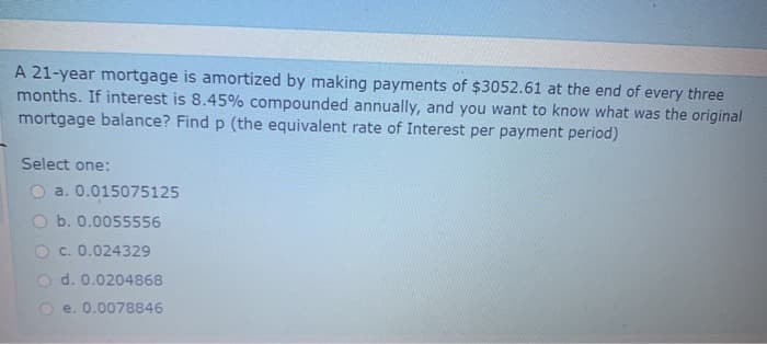 A 21-year mortgage is amortized by making payments of $3052.61 at the end of every three
months. If interest is 8.45% compounded annually, and you want to know what was the original
mortgage balance? Find p (the equivalent rate of Interest per payment period)
Select one:
a. 0.015075125
b. 0.0055556
O c. 0.024329
d. 0.0204868
e. 0.0078846