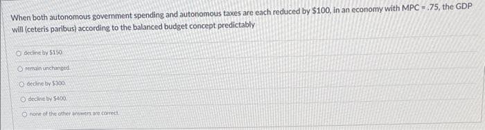 When both autonomous government spending and autonomous taxes are each reduced by $100, in an economy with MPC.75, the GDP
will (ceteris paribus) according to the balanced budget concept predictably
O decline by $150
O remain unchanged.
O decline by $300
O decline by $400.
Onone of the other answers are correct.