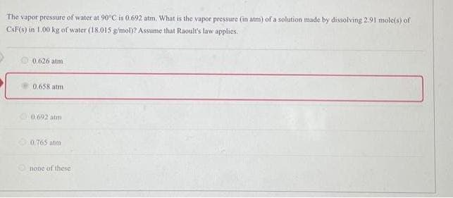 The vapor pressure of water at 90°C is 0.692 atm, What is the vapor pressure (in atm) of a solution made by dissolving 2.91 mole(s) of
CsF(S) in 1.00 kg of water (18.015 g/mol)? Assume that Raoult's law applies.
0.626 atm
0.658 atmi
0.692 atm
0.765 atm
none of these