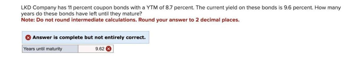 LKD Company has 11 percent coupon bonds with a YTM of 8.7 percent. The current yield on these bonds is 9.6 percent. How many
years do these bonds have left until they mature?
Note: Do not round intermediate calculations. Round your answer to 2 decimal places.
Answer is complete but not entirely correct.
Years until maturity
9.62 x