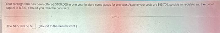 Your storage firm has been offered $100,000 in one year to store some goods for one year. Assume your costs are $95.700, payable immediately, and the cost of
capital is 8.5%. Should you take the contract?
The NPV will be $ (Round to the nearest cent.)