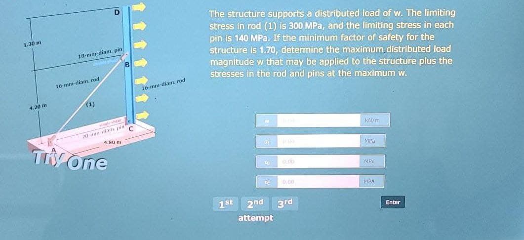 The structure supports a distributed load of w. The limiting
stress in rod (1) is 300 MPa, and the limiting stress in each
pin is 140 MPa. If the minimum factor of safety for the
structure is 1.70, determine the maximum distributed load
magnitude w that may be applied to the structure plus the
stresses in the rod and pins at the maximum w.
1.30 m
18-mm-diam, pin
16 mm diam. rod
16-mm-diam. rod
4.20 m
(1)
ingle hear
20 mm diam, rin
4.80 m
kN/m
TH One
MPa
d.00
MPa
0.00
MPa
1st
2nd
3rd
Enter
attempt
