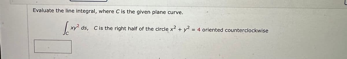 Evaluate the line integral, where C is the given plane curve.
xy² ds, C is the right half of the circle x² + y² = 4 oriented counterclockwise