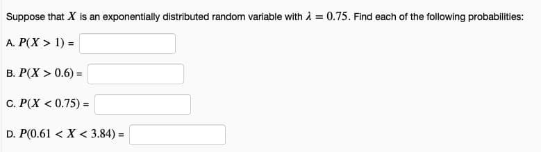 Suppose that X is an exponentially distributed random variable with A = 0.75. Find each of the following probabilities:
A. P(X > 1) =
B. P(X > 0.6) =
%3D
C. P(X < 0.75) =
D. P(0.61 < X < 3.84) =
%3D
