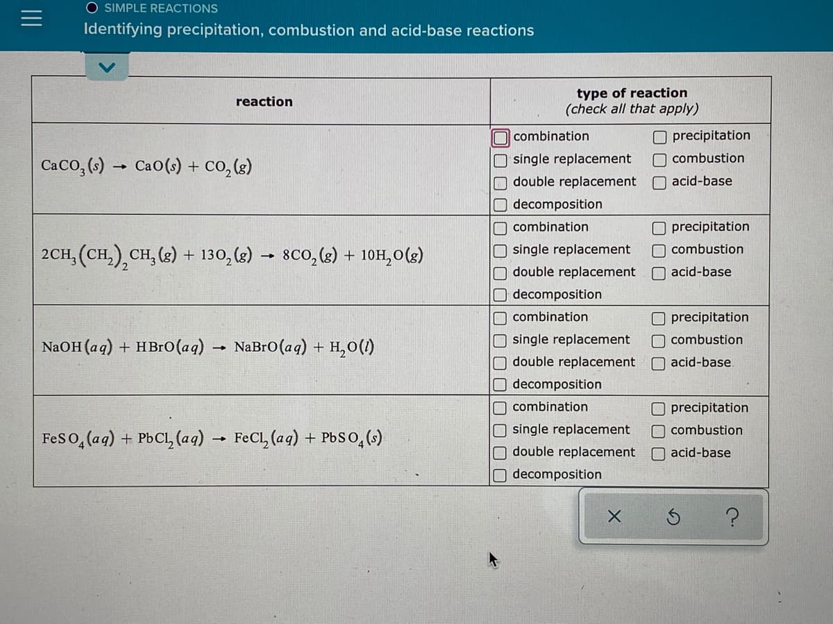 O SIMPLE REACTIONS
Identifying precipitation, combustion and acid-base reactions
type of reaction
(check all that apply)
reaction
O precipitation
O combustion
O combination
CaCo, (6) → Cao(s) + co,(3)
O single replacement
double replacement
O acid-base
decomposition
O combination
Oprecipitation
O combustion
O single replacement
O double replacement
O decomposition
2CH, (CH,),CH, (2) + 130, (8) → 8Co, (s) + 10H,0(g)
O acid-base
O combination
O precipitation
O single replacement
O double replacement
O decomposition
O combustion
NaOH (ag) + HBго (ад)
NaBro(aq) + H,0(1)
O acid-base.
O combination
Oprecipitation
O single replacement
O combustion
Feso, (ag) + PbCl, (aq) → FeCl, (aq) + P6S0,()
Odouble replacement
O acid-base
O decomposition
O口□□
II
