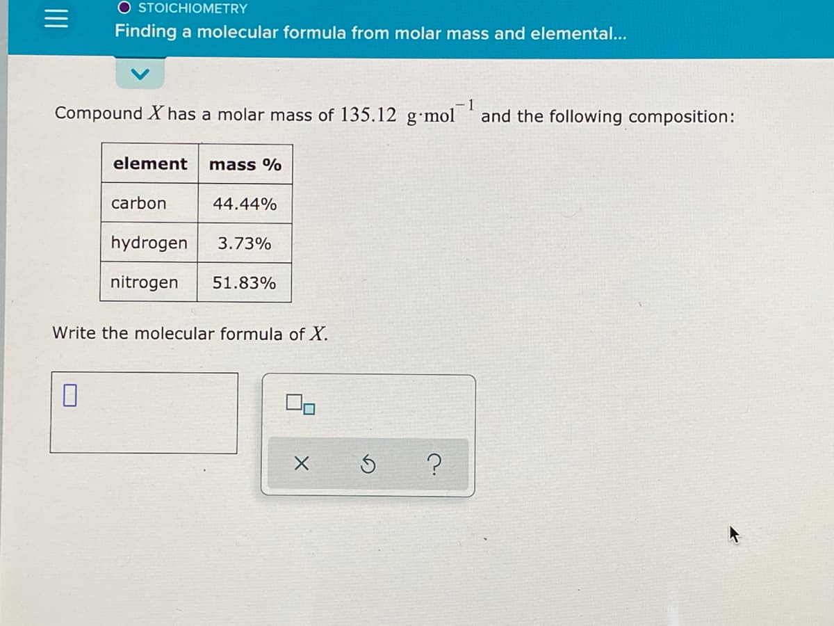 O STOICHIOMETRY
Finding a molecular formula from molar mass and elemental...
Compound X has a molar mass of 135.12 g•mol
and the following composition:
element
mass %
carbon
44.44%
hydrogen
3.73%
nitrogen
51.83%
Write the molecular formula of X.
