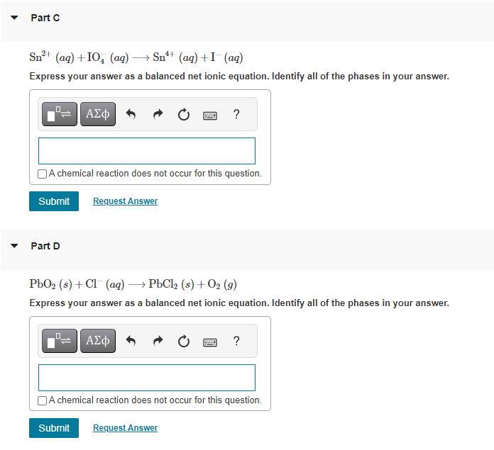 Part C
Sn²+ (aq) +10+ (aq) → Sn¹+ (aq) + I¯ (aq)
Express your answer as a balanced net ionic equation. Identify all of the phases in your answer.
0
ΑΣΦ
Part D
A chemical reaction does not occur for this question.
Submit Request Answer
?
PbO₂ (s) + Cl(aq) → PbCl2 (s) + O2 (9)
Express your answer as a balanced net ionic equation. Identify all of the phases in your answer.
ΑΣΦ
www
?
A chemical reaction does not occur for this question.
Submit Request Answer