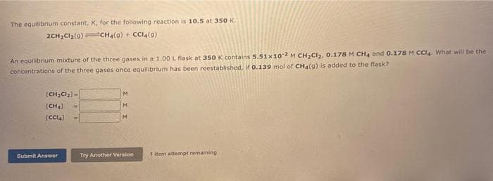 The equilibrium constant, K, for the following reaction is 10.5 at 350 K.
2CH₂Cl₂(9)
CH4(9) + CCl4(9)
An equilibrium mixture of the three gases in a 1.00 L flask at 350 K contains 5.51x102 M CH₂Cl₂, 0.178 M CH4 and 0.178 M CCl4 What will be the
concentrations of the three gases once equilibrium has been reestablished, if 0.139 mol of CH4 (9) is added to the flask?
[CH₂Cl₂]-
(CH4)
[CCIA]
Submit Answer
M
M
M
Try Another Version
1 item attempt remaining