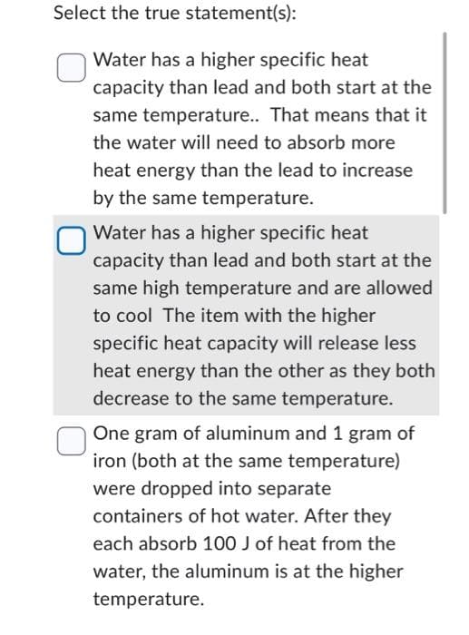 Select the true statement(s):
Water has a higher specific heat
capacity than lead and both start at the
same temperature.. That means that it
the water will need to absorb more
heat energy than the lead to increase
by the same temperature.
Water has a higher specific heat
capacity than lead and both start at the
same high temperature and are allowed
to cool The item with the higher
specific heat capacity will release less
heat energy than the other as they both
decrease to the same temperature.
One gram of aluminum and 1 gram of
iron (both at the same temperature)
were dropped into separate
containers of hot water. After they
each absorb 100 J of heat from the
water, the aluminum is at the higher
temperature.