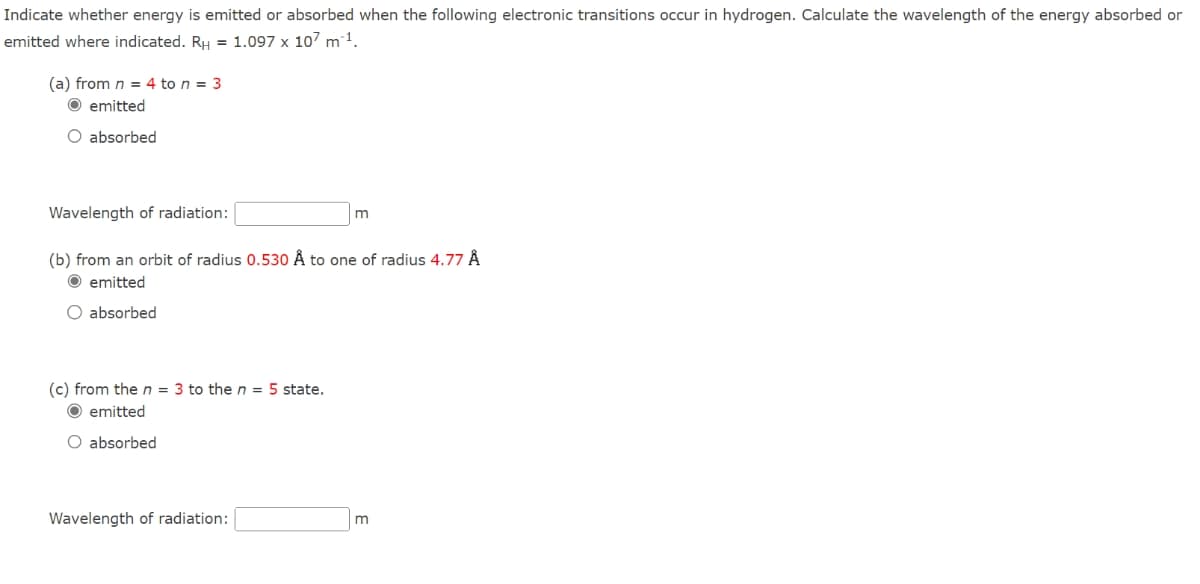 Indicate whether energy is emitted or absorbed when the following electronic transitions occur in hydrogen. Calculate the wavelength of the energy absorbed or
emitted where indicated. RH = 1.097 x 107 m³¹.
(a) from n = 4 to n = 3
O emitted
O absorbed
Wavelength of radiation:
(b) from an orbit of radius 0.530 Å to one of radius 4.77 Å
Ⓒemitted
O absorbed
(c) from the n = 3 to the n = 5 state.
O emitted
O absorbed
Wavelength of radiation:
m
m