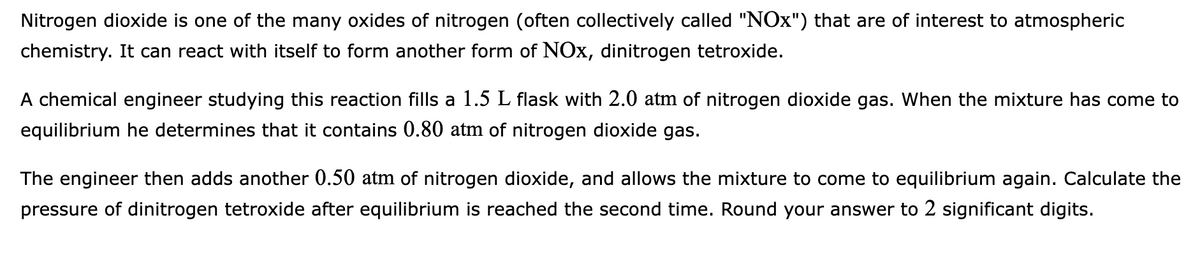 Nitrogen dioxide is one of the many oxides of nitrogen (often collectively called "NOx") that are of interest to atmospheric
chemistry. It can react with itself to form another form of NOx, dinitrogen tetroxide.
A chemical engineer studying this reaction fills a 1.5 L flask with 2.0 atm of nitrogen dioxide gas. When the mixture has come to
equilibrium he determines that it contains 0.80 atm of nitrogen dioxide gas.
The engineer then adds another 0.50 atm of nitrogen dioxide, and allows the mixture to come to equilibrium again. Calculate the
pressure of dinitrogen tetroxide after equilibrium is reached the second time. Round your answer to 2 significant digits.