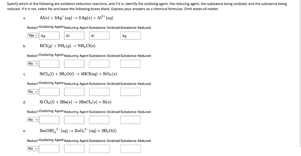 Specify which of the following are oxidation-reduction reactions, and if it is, identify the oxidizing agent, the reducing agent, the substance being oxidized, and the substance being
reduced. If it is not, select No and leave the following boxes blank. Express your answers as a chemical formulas. Omit states-of-matter.
Al(s) + 3Ag¹ (aq) → 3 Ag(s) + A1³+ (aq)
Redox? Oxidizing Agent Reducing Agent Substance Oxidized Substance Reduced
Yes ✓
Ag
a.
b.
C.
d.
e.
Ag
Al
Nov
Al
HCl(g) + NH3(g) → NH4Cl(s)
Redox? Oxidizing Agent Reducing Agent Substance Oxidized Substance Reduced
Nov
SiCl4 (1) + 2H₂O(1)→ 4HCl(aq) + SiO2 (s)
Redox? Oxidizing Agent Reducing Agent Substance Oxidized Substance Reduced
Si Cl4 (1) + 2Ba(s) → 2BaCl₂ (s) + Si(s)
Redox? Oxidizing Agent Reducing Agent Substance Oxidized Substance Reduced
Nov
Zn(OH)² (aq) → ZnO₂² (aq) + 2H₂O (1)
Redox? Oxidizing Agent Reducing Agent Substance Oxidized Substance Reduced
No