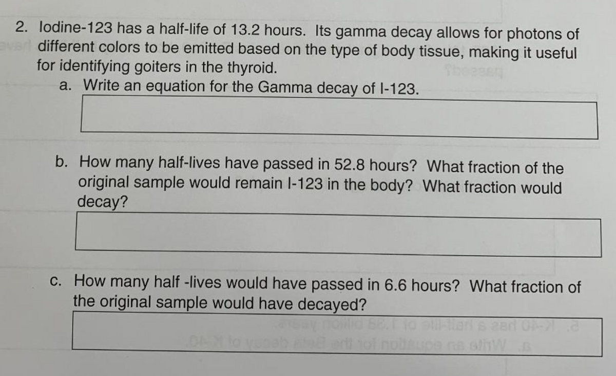 2. lodine-123 has a half-life of 13.2 hours. Its gamma decay allows for photons of
different colors to be emitted based on the type of body tissue, making it useful
for identifying goiters in the thyroid.
a. Write an equation for the Gamma decay of 1-123.
b. How many half-lives have passed in 52.8 hours? What fraction of the
original sample would remain l-123 in the body? What fraction would
decay?
c. How many half-lives would have passed in 6.6 hours? What fraction of
the original sample would have decayed?
nobl
08-21 8
pe na s/hW s