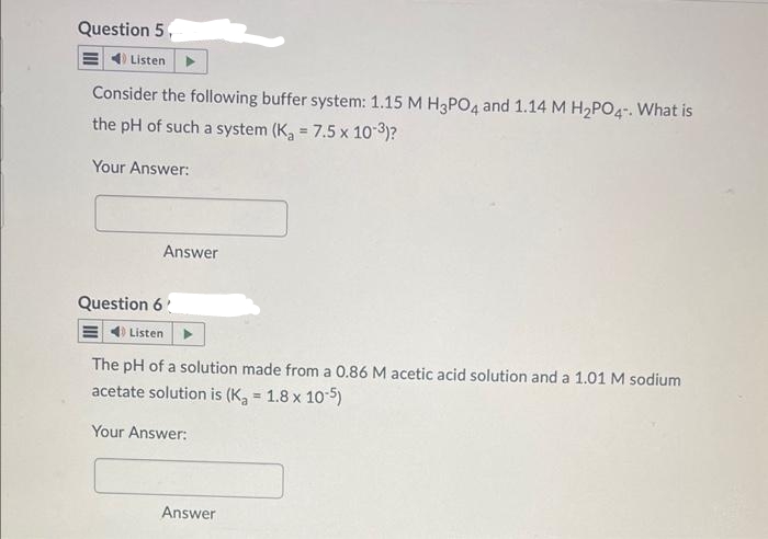 Question 5
E Listen
Consider the following buffer system: 1.15 M H3PO4 and 1.14 M H₂PO4-. What is
the pH of such a system (K₂ = 7.5 x 10-3)?
Your Answer:
Answer
Question 6
Listen
The pH of a solution made from a 0.86 M acetic acid solution and a 1.01 M sodium
acetate solution is (K₂ = 1.8 x 10-5)
Your Answer:
Answer