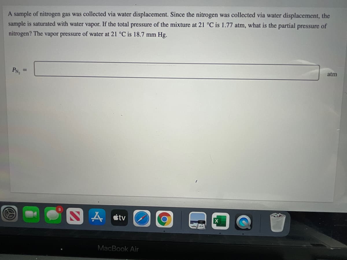 A sample of nitrogen gas was collected via water displacement. Since the nitrogen was collected via water displacement, the
sample is saturated with water vapor. If the total pressure of the mixture at 21 °C is 1.77 atm, what is the partial pressure of
nitrogen? The vapor pressure of water at 21 °C is 18.7 mm Hg.
atm
PN, =
A átv
MacBook Air
