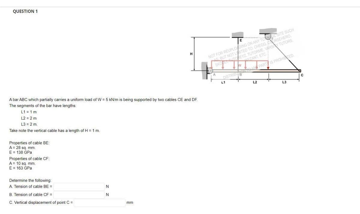 QUESTION 1
NOT FOR REUPLO DING ON ANY TUtASITE SUCH
S BUT NOT LTED TO: CHEGG, cURSEHERO,
SKO UTOREYZ TUTORME, VARSY TUTORS,
ZANT, ETC.
AN PARTIS PROHIBTED
A
DISTRIBU
L1
L2
L3
A bar ABC which partially carries a uniform load of W = 5 kN/m is being supported by two cables CE and DF.
The segments of the bar have lengths:
L1 = 1 m
L2 = 2 m
L3 = 2 m.
Take note the vertical cable has a length of H = 1 m.
Properties of cable BE:
A= 28 sg. mm.
E = 138 GPa
Properties of cable CF:
A = 10 sq. mm.
E = 163 GPa
Determine the following:
A. Tension of cable BE =
N
B. Tension of cable CF =
C. Vertical displacement of point C =
mm
