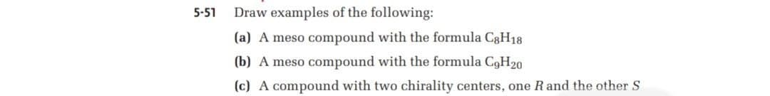 5-51
Draw examples of the following:
(a) A meso compound with the formula C8H18
(b) A meso compound with the formula C9H20
(c) A compound with two chirality centers, one Rand the other S
