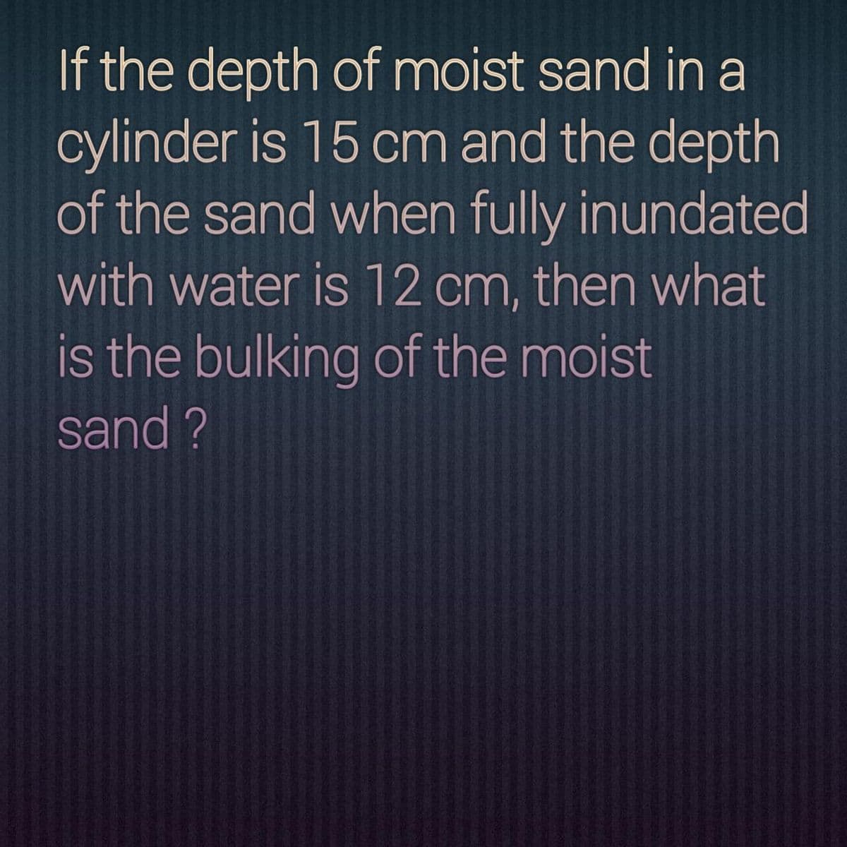 If the depth of moist sand in a
cylinder is 15 cm and the depth
of the sand when fully inundated
with water is 12 cm, then what
is the bulking of the moist
sand ?
