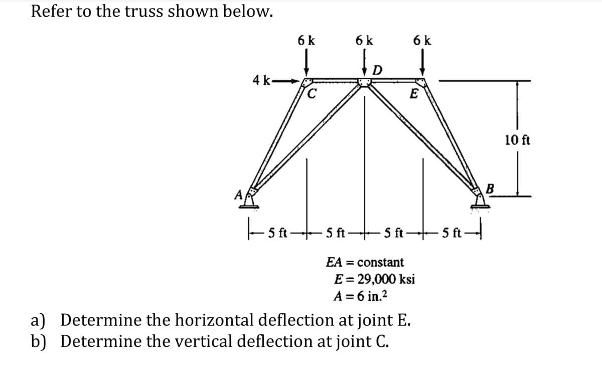 Refer to the truss shown below.
4 k-
|—5—
5 ft.
5 ft 5
EA
constant
E = 29,000 ksi
A = 6 in.²
a) Determine the horizontal deflection at joint E.
b) Determine the vertical deflection at joint C.
AR
6 k
C
6 k
to
6 k
E
-5ft-
ft-
-5 ft-5 ft
B
10 ft