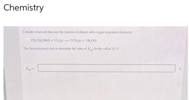 Chemistry
Consider a fuel cell that uses the reaction of ethanol with oxygen to produce electricity.
CH, CH₂OH(1) + 30,(g) 2 CO₂(g) + 3H₂O(1)
Use thermodynamic data to determine the value of E
for this cell at 25 °C.