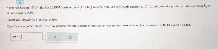 A chemist titrates 120.0 ml. of a 0.2898M carbonic acid (H₂CO,) solution with 0.8540M KOH solution at 25 °C. Calculate the pH at equivalence. The pK, of
carbonic acid is 3.60.
Round your answer to 2 decimal places.
Note for advanced students: you may assume the total volume of the solution equals the initial volume plus the volume of KOH solution added.
pH-0
X