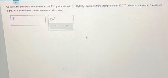 Calculate the amount of heat needed to boil 151. g of acetic acid (HCH,CO₂), beginning from a temperature of 17.0 °C. Round your answer to 3 significant
digits. Also, be sure your answer contains a unit symbol.
0
0.