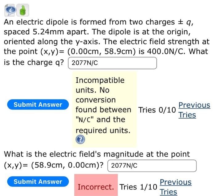 An electric dipole is formed from two charges ± q,
spaced 5.24mm apart. The dipole is at the origin,
oriented along the y-axis. The electric field strength at
the point (x,y)= (0.00cm, 58.9cm) is 400.0N/C. What
is the charge q?
2077N/C
Submit Answer
Incompatible
units. No
conversion
found between Tries 0/10
"N/C" and the
required units.
Submit Answer
What is the electric field's magnitude at the point
(x,y)= (58.9cm, 0.00cm)? 2077N/C
Previous
Tries
Incorrect. Tries 1/10
Previous
Tries