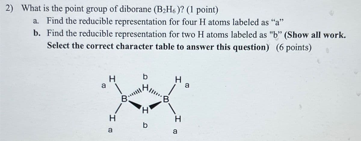 2) What is the point group of diborane (B2H6)? (1 point)
a. Find the reducible representation for four H atoms labeled as "a"
b. Find the reducible representation for two H atoms labeled as "b" (Show all work.
Select the correct character table to answer this question) (6 points)
a
H
b
H
8.
B.
X
H.
a
HD
b
H
a