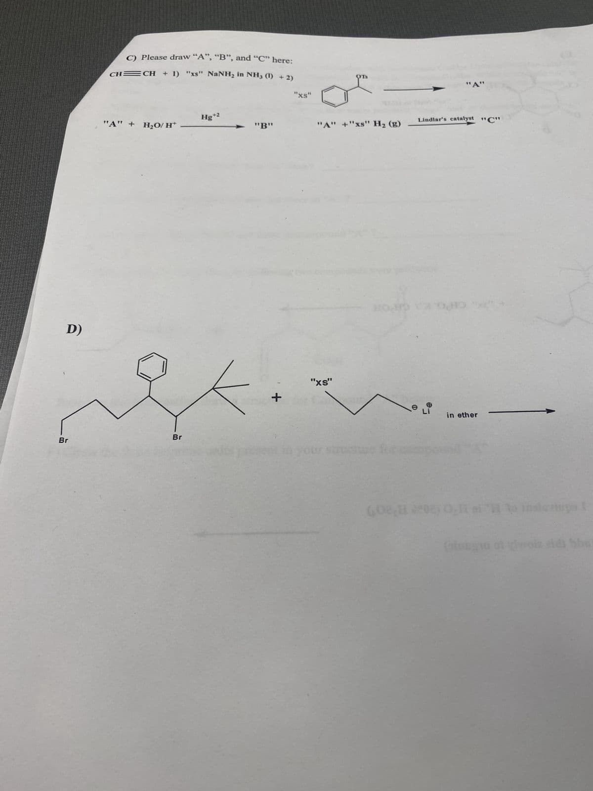 Br
D)
CH
C) Please draw "A", "B", and "C" here:
CH + 1) "xs" NaNHz in NH3 (I) + 2)
"XS"
OTS
"A"
Hg+2
Lindlar's catalyst "C"
"A" + H₂O/H
"B"
"A" +"xs" H₂ (g)
Br
+
"XS"
Struch
e
in ether
id bbs